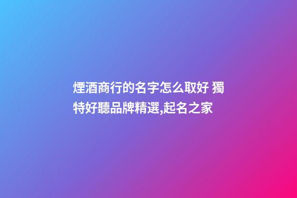 煙酒商行的名字怎么取好 獨特好聽品牌精選,起名之家-第1張-商標起名-玄機派